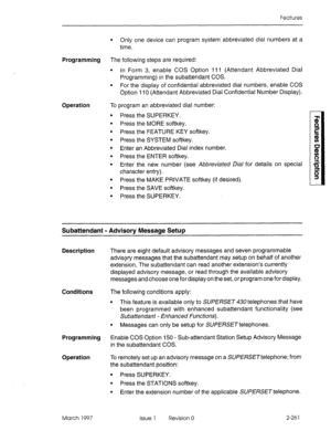 Page 301Features 
l Only one device can program system abbreviated dial numbers at a 
time. 
Programming The following steps are required: 
l In Form 3, enable COS Option I I I (Attendant Abbreviated Dial 
Programming) in the subattendant COS. 
l For the display of confidential abbreviated dial numbers, enable COS 
Option 1 IO (Attendant Abbreviated Dial Confidential Number Display). 
Operation To program an abbreviated dial number: 
Press the SUPERKEY. 
Press the MORE softkey. 
Press the FEATURE KEY softkey....