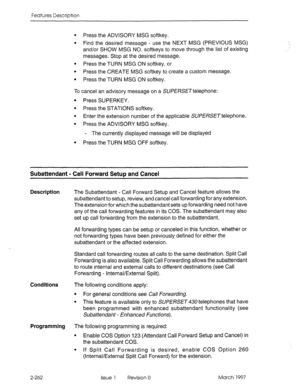 Page 302Features Description 
l Press the ADVISORY MSG softkey. 
l Find the desired message - use the NEXT MSG (PREVIOUS MSG) 
and/or SHOW MSG NO. softkeys to move through the list of existing 
messages. Stop at the desired message. 
l Press the TURN MSG ON softkey, or 
l Press the CREATE MSG softkey to create a custom message. 
l Press the TURN MSG ON softkey. 
To cancel an advisory message on a SUf E&ET telephone: 
l Press SUPERKEY. 
l Press the STATIONS softkey. 
l Enter the extension number of the applicable...