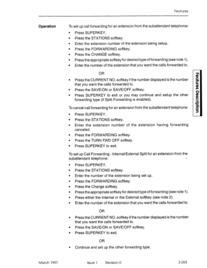 Page 303Features 
Operation To set up call forwarding for an extension from the subattendant telephone: 
. 
. 
. 
. 
. 
. 
. 
. 
. 
. Press SUPERKEY. 
Press the STATIONS softkey. 
Enter the extension number of the extension being setup. 
Press the FORWARDING softkey. 
Press the CHANGE softkey. 
Press the appropriate softkey for desired type of forwarding (see note I). 
Enter the number of the extension that you want the calls forwarded to. 
OR 
Press the CURRENT NO. softkey if the number displayed is the number...