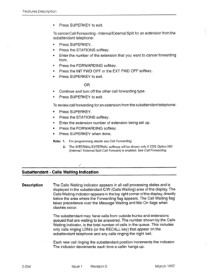 Page 304Features Description 
l Press SUPERKEY to exit. 
To cancel Call Forwarding - Internal/External Split for an extension from the 
subattendant telephone: 
l Press SUPERKEY. 
l Press the STATIONS softkey. 
l Enter the number of the extension that you want to cancel forwarding 
from. 
l Press the FORWARDING softkey. 
l Press the INT FWD OFF or the EXT FWD OFF sofikey. 
l Press SUPERKEY to exit 
OR 
l Continue and turn off the other call forwarding type. 
l Press SUPERKEY to exit 
To review call forwarding...