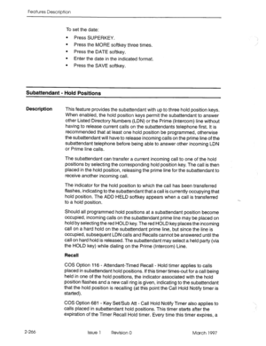 Page 306Features Description 
To set the date: 
l Press SUPERKEY. 
l Press the MORE softkey three times. 
l Press the DATE softkey. 
l Enter the date in the indicated format. 
l Press the SAVE softkey. 
Subattendant - Hold Positions 
Description 
This feature provides the subattendant with up to three hold position keys. 
When enabled, the hold position keys permit the subattendant to answer 
other Listed Directory Numbers (LDN) or the Prime (Intercom) line without 
having to release current calls on the...