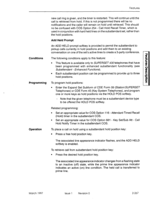 Page 307Features 
new call ring is given, and the timer is restarted. This will continue until the 
call is retrieved from hold. If this is not programmed there will be no 
notifications and the caller will remain on hold until retrieved. This should 
no be confused with COS Option 254 - Call Hold Recall Timer, which is 
used in conjunction with hard held lines on the subattendant set, rather than 
the hold positions. 
Add Held Prompt 
An ADD HELD prompt softkey is provided to permit the subattendant to 
pickup...