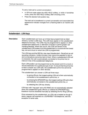 Page 308Features Description 
To add a held call to current conversation: 
l In Off-hook state select the ADD HELD softkey, or while in handsfree 
mode, press the ADD HELD softkey after choosing a line. 
l Press the desired hold position key. 
The held call is transferred to current conversation and associated line 
appearance indicator changes from a flashing state to an inactive (off) 
state. 
Subattendant - LDN Kevs 
Description Each subattendant can have up to three keys programmed as listed 
directory...