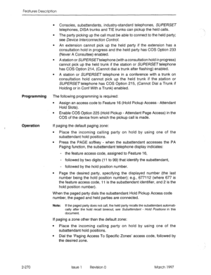 Page 310Features Description 
l Consoles, subattendants, industry-standard telephones, SUPERSET 
telephones, DISA trunks and TIE trunks can pickup the held calls. 
l The party picking up the call must be able to connect to the held party; 
see Device Interconnection Control. 
l An extension cannot pick up the held party if the extension has a 
consultation hold in progress and the held party has COS Option 233 
(Never A Consultee) enabled. 
l A station or SUPERSETtelephone (with a consultation hold in progress)...