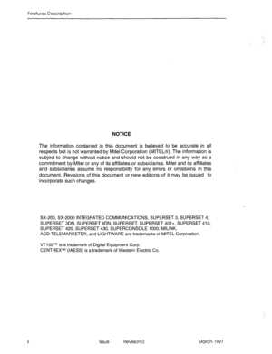 Page 32Features Description 
NOTICE 
The information contained in this document is believed to be accurate in all 
respects but is not warranted by Mite1 Corporation (MITELB). The information is 
subject to change without notice and should not be construed in any way as a 
commitment by Mite1 or any of its affiliates or subsidiaries. Mite1 and its affiliates 
and subsidiaries assume no responsibility for any errors or omissions in this 
document. Revisions of this document or new editions of it may be issued to...