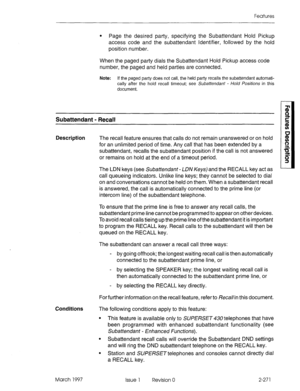 Page 311Features 
l Page the desired party, specifying the Subattendant Hold Pickup 
access code and the subattendant Identifier, followed by the hold 
position number. 
When the paged party dials the Subattendant Hold Pickup access code 
number, the paged and held parties are connected. 
Note: If the paged party does not call, the held party recalls the subattendant automati- 
cally after the hold recall timeout: see Subattendant - Ho/d fositions in this 
document. 
Subattendant - Recall 
Description The recall...