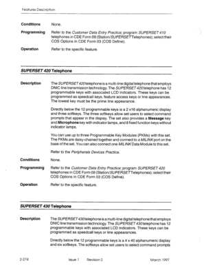 Page 314Features Description 
Conditions None. 
Programming Refer to the Customer Data Entry Practice; program SUPERSET 47U 
telephones in CDE Form 09 (Station/SUPE/?SETTeiephones); select their 
COS Options in CDE Form 03 (COS Define). 
Operation 
Refer to the specific feature. 
SUPERSE~420 Telephone 
Description The SUPERSET420telephone isa multi-line digital telephone that employs 
DNIC line transmission technology. The SUPE/$?ET420telephone has 12 
programmable keys with associated LCD indicators. These keys...