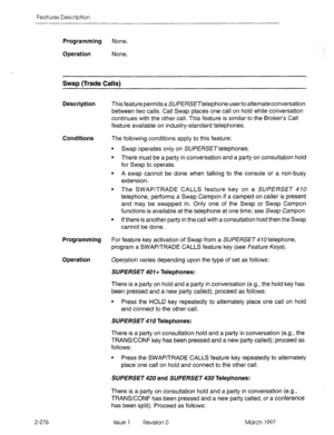 Page 316Features Description 
Programming None. 
 
.I 
Operation 
None. 
Swap (Trade Calls) 
Description This feature permits a SU/?E/?SE~telephone userto alternate conversation 
between two calls. Call Swap places one call on hold while conversation 
continues with the other call. This feature is similar to the Broker’s Call 
feature available on industry-standard telephones. 
Conditions The following conditions apply to this feature: 
l Swap operates only on SU/?I3SE~telephones. 
l There must be a party in...