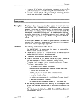 Page 317Features 
l Press the SPLIT softkey to break up the three party conference. The 
party in conversation is held, the held party is connected to the set. 
l Press the TRADE CALLS softkey repeatedly to alternately place one 
call on hold and connect to the other call. 
Swap Campon 
Description This feature allows the user of a telephone to place the current call on hold 
and converse with a camped-on party. The telephone user can alternate 
between the two calls as required, form a 3-party conference, or...