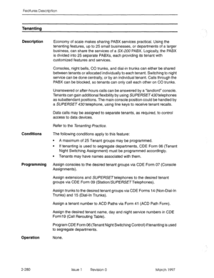 Page 320Features Description 
Tenanting 
Description 
Economy of scale makes sharing PABX services practical. Using the 
tenanting features, up to 25 small businesses, or departments of a larger 
business, can share the services of a SX-200 PABX. Logically, the PABX 
is divided into 25 separate PABXs, each providing its tenant with 
customized features and services. 
Consoles, night bells, CO trunks, and dial-in trunks can either be shared 
between tenants or allocated individually to each tenant. Switching to...