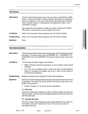 Page 321Features 
Toll Control 
Description 
Conditions 
Programming 
Operation The toll control feature forms part of the automatic route selection (Al%) 
feature. It allows the PABX to restrict external calls placed by designated 
groups of extensions. This may mean denying all outside calls, denying 
calls to specific locations, denying calls over expensive routes, or any 
combination of these. 
See Automatic Route Selection (ARS) and Class of Restriction (COR) in 
this section; note that this is not key...