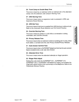 Page 323Features 
26 - Trunk Camp-on Double Beep Tone 
This tone is heard by an extension when an external call or the attendant 
camps onto the extension; see Campon Warning Tone. 
27 - ARS Warning Tone 
This tone is heard when an expensive route is accessed in ARS; see 
Expensive Route Warning. 
28 - ARS Dial Tone 
This tone is heard if dial tone is supplied from ARS during an outbound call. 
Refer to the Automatk Route Se/ection and To// Contra/ Practice. 
29 - Override Warning Tone 
This tone is heard by...