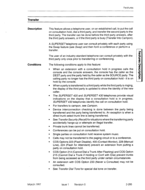 Page 325Features 
Transfer 
Description This feature allows a telephone user, on an established call, to put the call 
on consultation hold, dial a third party, and transfer the second party to the 
third party. The transfer can be done before the third party answers, after 
the third party answers, or if the third party is busy (Transfer Into Campon). 
A SUf ERSETtelephone user can consult privately with each party using 
the Swap feature (see &~a~) and then form a conference or perform a 
transfer. 
The user...