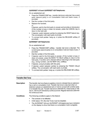 Page 327Features 
SUPERSE~ 470 and SUPERSET 420 Telephones: 
On an established call: 
l Press the TRANS/CONF key - transfer dial tone is returned, the current 
party (second party) is on Consultation Hold and hears music, if 
provided. 
l Dial the number of the third party. 
l Replace the handset, 
or, 
If desired, wait for the third party to answer and provide an introduction 
(if the number is busy or does not answer, press the CANCEL key to 
return to the held call). 
l If desired, switch between parties by...