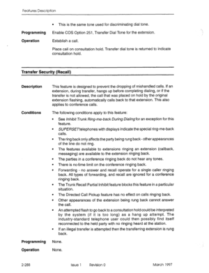 Page 328Features Description 
l This is the same tone used for discriminating dial tone. 
Programming 
Enable COS Option 251, Transfer Dial Tone for the extension. 
Operation Establish a call. 
Place call on consultation hold. Transfer dial tone is returned to indicate 
consultation hold. 
Transfer Security (Recall) 
Description This feature is designed to prevent the dropping of mishandled calls. If an 
extension, during transfer, hangs up before completing dialing, or if the 
transfer is not allowed, the call...