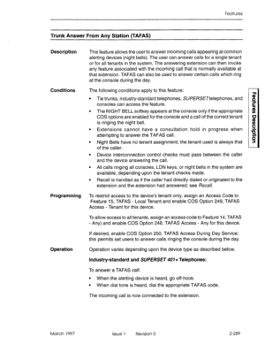 Page 329Features 
Trunk Answer From Any Station (TAFAS) 
Description This feature allows the user to answer incoming calls appearing at common 
alerting devices (night bells). The user can answer calls for a single tenant 
or for all tenants in the system. The answering extension can then invoke 
any feature associated with the incoming call that is normally available at 
that extension. TAFAS can also be used to answer certain calls which ring 
at the console during the day. 
Conditions The following conditions...