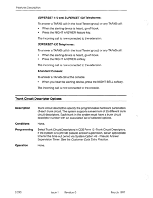 Page 330Features Description 
SUfJERSE~ 410 and SUPERSE~ 420 Telephones: 
To answer a TAFAS call (in the local Tenant group) or any TAFAS call: 
l When the alerting device is heard, go off-hook. 
l Press the NIGHT ANSWER feature key. 
The incoming call is now connected to the extension. 
SUPERSET 430 Telephones: 
To answer a TAFAS call (in the local Tenant group) or any TAFAS call: 
l When the alerting device is heard, go off-hook, 
l Press the NIGHT ANSWER softkey. 
The incoming call is now connected to the...