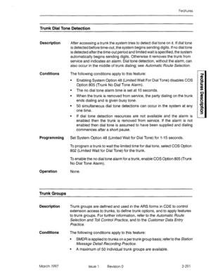 Page 331Features 
Trunk Dial Tone Detection 
Description After accessing a trunk the system tries to detect dial tone on it. If dial tone 
is detected before time-out, the system begins sending digits. If no dial tone 
is detected after the time-out period and limited wait is specified, the system 
automatically begins sending digits. Otherwise it removes the trunk from 
service and indicates an alarm. Dial tone detection, without the alarm, can 
also occur in the middle of trunk dialing; see Automatic Route...