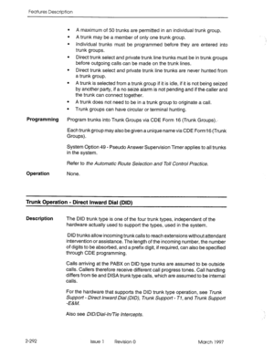 Page 332Features Description 
. 
. 
. 
. 
A trunk does not need to be in a trunk group to originate a call. 
. Trunk groups can have circular or terminal hunting.  A maximum of 50 trunks are permitted in an individual trunk group. 
A trunk may be a member of only one trunk group. 
Individual trunks must be programmed before they are entered into 
trunk groups. 
Direct trunk select and private trunk line trunks must be in trunk groups 
before outgoing calls can be made on the trunk lines. 
Direct trunk select and...