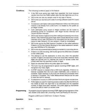 Page 333Features 
Conditions The following conditions apply to this feature: 
. 
. 
. 
. 
. 
If the DID trunk sends less digits than expected, the trunk receives 
reorder tone from the PABX system after the inter digit time-out (I 5 s). 
DID trunks can dial any access code for any type of device. 
DID trunks can dial Account Codes if running software loads F41 .O and 
above. 
An extension with Option 226 (Inward Restriction DID) in its COS cannot 
receive a call directly from a DID trunk. It is treated by the...