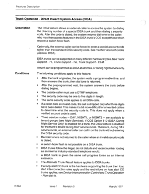 Page 334Features Description 
Trunk Operation - Direct Inward System Access (DISA) 
Description 
The DISA feature allows an external caller to access the system by dialing 
the directory number of a special DISA trunk and then dialing a security 
code. After the code is dialed, the system returns dial tone to the caller, 
who may then access features in the DISA trunk’s COS except those which 
require a switch-hook flash. 
Optionally, the external caller can be forced to enter a special account code 
rather than...