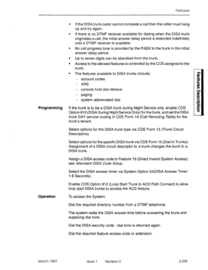 Page 335Features 
l If the DISA trunk caller cannot complete a call then the caller must hang 
up and try again. 
l If there is no DTMF receiver available for dialing when the DISA trunk 
originates a call, the initial answer delay period is extended indefinitely 
until a DTMF receiver is available. 
l No call progress tone is provided by the PABX to the trunk in the initial 
answer delay period. 
l Up to seven digits can be absorbed from the trunk. 
l Access to the allowed features is controlled by the COS...