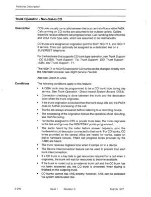 Page 336Features Description 
Trunk ODeration - Non-Dial-in CO 
Description 
CO trunks usually carry calls between the local central office and the PABX. 
Calls arriving on CO trunks are assumed to be outside callers. Callers 
therefore receive different call progress tones. Call handling differs from tie 
and DISA trunk type calls, which are assumed to be internal calls. 
CO trunks are assigned an origination point for DAY, NIGHT I, and NIGHT 
2 service. They can optionally be assigned as a dedicated line on a...