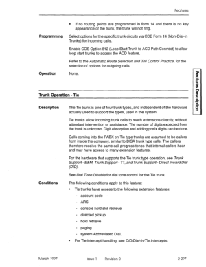 Page 337Features 
l If no routing points are programmed in form 14 and there is no key 
appearance of the trunk, the trunk will not ring. 
Programming Select options for the specific trunk circuits via CDE Form 14 (Non-Dial-In 
Trunks) for incoming calls. 
Enable COS Option 812 (Loop Start Trunk to ACD Path Connect) to allow 
loop start trunks to access the ACD feature. 
Refer to the Automatic /?oute Selection and To// Control Practice, for the 
selection of options for outgoing calls. 
Operation None. 
Trunk...