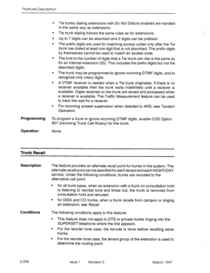 Page 338Features Description 
Programming 
To program a trunk to ignore incoming DTMF digits, enable COS Option 
801 (Incoming Trunk Call Rotary) for the trunk. 
Operation None. Tie trunks dialing extensions with Do Not Disturb enabled are handled 
in the same way as extensions. 
Tie trunk dialing follows the same rules as for extensions. 
Up to 7 digits can be absorbed and 2 digits can be prefixed. 
The prefix digits are used for matching access codes only after the Tie 
trunk has dialed at least one digit that...