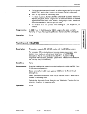 Page 339Features 
l For the reorder tone case, if there is no point programmed for the current 
NIGHT/DAY service then the trunk is dropped; Serial trunks recall. 
l An LDN key cannot be the routing point. 
l For recall situations, the tenant of the called party is used to determine 
the rerouting point. When a logical line is called, the tenant of the first 
appearance of the line is used. When a hunt group is called, the tenant 
of the first member of the hunt group is used. 
l The feature does not operate...