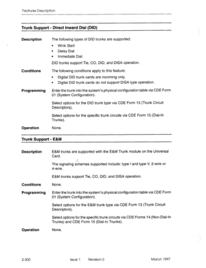 Page 340Features Description 
Trunk Support - Direct Inward Dial (DID) 
Description The following types of DID trunks are supported: 
l Wink Start 
l Delay Dial 
l Immediate Dial. 
DID trunks support Tie, CO, DID, and DISA operation. 
Conditions The following conditions apply to this feature: 
l Digital DID trunk cards are incoming only. 
l Digital DID trunk cards do not support DISA type operation. 
Programming Enter the trunk into the system’s physical configuration table via CDE Form 
01 (System...