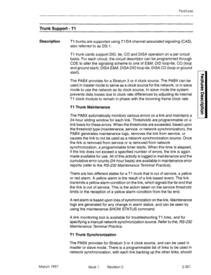 Page 341Features 
Trunk Support - Tl 
Description Ti trunks are supported using Ti/D4 channel associated signaling (CAS), 
also referred to as DS-I . 
Tl trunk cards support DID, tie, CO and DISA operation on a per circuit 
basis. For each circuit, the circuit descriptor can be programmed through 
CDE to alter the signaling scheme to one of E&M, DID loop-tie, CO (loop 
and ground start), DISA E&M, DISA DID loop-tie, DISA CO (loop or ground 
start). 
The PABX provides for a Stratum 3 or 4 clock source. The PABX...