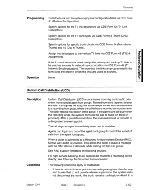 Page 343Features 
Programming Enter the trunk into the system’s physical configuration table via CDE Form 
01 (System Configuration). 
Specify options for the Tl link descriptors via CDE Form 42 (Ti Link 
Descriptors). 
Specify options for the Ti trunk types via CDE Form 13 (Trunk Circuit 
Descriptors). 
Specify options for specific trunk circuits via CDE Forms 14 (Non-dial-in 
Trunks) and 15 (Dial-in Trunks). 
Assign link descriptors to the various Ti links via CDE Form 43 (Tl Link 
Assignment). 
If the Tl...