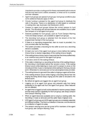 Page 344Features Description 
. 
. 
. 
. 
. 
. 
. 
. 
. 
. 
. 
. 
. 
. 
. 
. 
. 
. 
. 
2-304 important to provide a routing point for these unanswered calls to ensure 
that the loop start trunk is either answered, or timed out for no answer 
and then released. 
Agent hunt groups are special hunt groups; hunt group conditions plus 
some additional features apply to them. 
Circular hunting is advised for the agent hunt group to distribute the 
calls in the group. There is no distribution of calls based on workload...