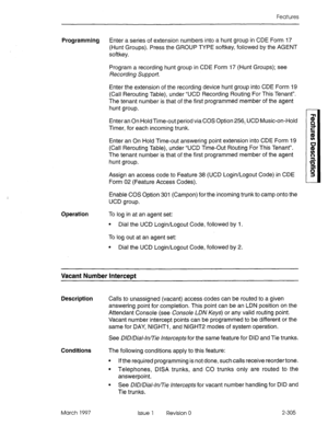 Page 345Features 
Programming Enter a series of extension numbers into a hunt group in CDE Form 17 
(Hunt Groups). Press the GROUP TYPE softkey, followed by the AGENT 
softkey. 
Program a recording hunt group in CDE Form 17 (Hunt Groups); see 
Recorciing Suppo~?. 
Enter the extension of the recording device hunt group into CDE Form 19 
(Call Rerouting Table), under “UCD Recording Routing For This Tenant”. 
The tenant number is that of the first programmed member of the agent 
hunt group. 
Enter an On Hold...