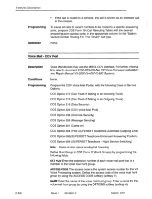 Page 346Features Description 
2-306 
l If the call is routed to a console, the call is shown as an intercept call 
at the console. 
Programming To cause all calls to vacant numbers to be routed to a specific answering 
point, program CDE Form 19 (Call Rerouting Table) with the desired 
answering point access code, in the appropriate column for the “Station 
Vacant Number Routing For This Tenant” call type. 
Operation None. 
Voice Mail - COV Port 
Description Voice Mail devices may use the MITEL COV interface....