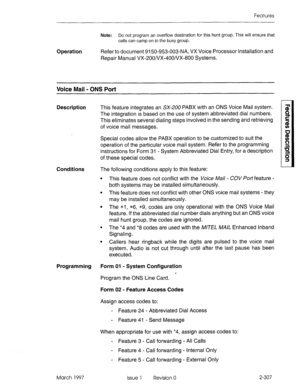 Page 347Features 
Note: Do not program an overflow destination for this hunt group. This will ensure that 
calls can camp on to the busy group. 
Operation Refer to document 9150-953-003-NA, VX Voice Processor Installation and 
Repair Manual VX-2OO/VX-4OO/VX-800 Systems. 
Voice Mail - ONS Port 
Description 
This feature integrates an SX-2U0 PABX with an ONS Voice Mail system. 
The integration is based on the use of system abbreviated dial numbers. 
This eliminates several dialing steps involved in the sending and...