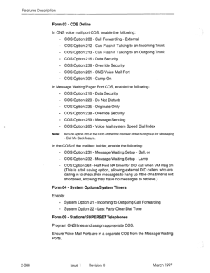 Page 348Features Description 
Form 03 - COS Define 
In ONS voice mail port COS, enable the following: 
- COS Option 208 - Call Forwarding - External 
- COS Option 212 - Can Flash if Talking to an Incoming Trunk 
- COS Option 213 - Can Flash if Talking to an Outgoing Trunk 
- COS Option 216 - Data Security 
- COS Option 238 - Override Security 
- COS Option 261 - ONS Voice Mail Port 
- COS Option 301 - Camp-On 
In Message Waiting/Pager Port COS, enable the following: 
- COS Option 216 - Data Security 
- COS...