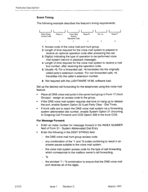 Page 350Features Description 
Event Timing 
The 
following example describes the feature’s timing requirements: 
2-310 
uuuuuu Hunt Group Pause A 
Voice Mail Pause B Ext. no. Pause C 
Access Code System 
Operation Code 
1 2 
3 4 5 6 
I: Access code of the voice mail port hunt group. 
2: Length of time required for the voice mail system to prepare to 
receive an optional operation code after answering the call. 
3: Digit(s) indicating the type of operation to be performed voice 
mail system (record or playback...