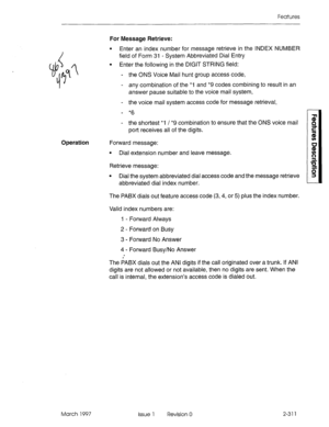 Page 351Features 
Operation 
March 1997 For Message Retrieve: 
l Enter an index number for message retrieve in the INDEX NUMBER 
field of Form 31 - System Abbreviated Dial Entty 
l Enter the following in the DIGIT STRING field: 
- the ONS Voice Mail hunt group access code, 
- any combination of the *1 and *9 codes combining to result in an 
answer pause suitable to the voice mail system, 
- the voice mail system access code for message retrieval, 
- *6 
- the shortest *I / *9 combination to ensure that the ONS...