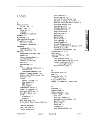 Page 353Index 
A 
Abbreviated Dial 2-l 
For ADL Calls 2-l 20 
Account Codes 2-3 
Global Find 2-2 
Verified 2-6 
Verified (Special DISA) 2-7 
Add Held 2-7 
ADL Hotline 2-l 18 
ADL Speed Call Originate 2-l 19 
Analog Networking 2-8 
Glossary of Terms 2-l 1 
Information Elements for 2-l 1 
Associated 
Data Line (ADL) 2-l 16 
Modem Line (AML) 2-l 21 
Attendant 
Abbreviated Dial Number Entry 2-l 2 
Access 2-l 3 
Advisory Message Setup 2-l 3 
Alarm Readout 2-l 4 
Automatic Overflow 2-l 5 
Bell Off 2-l 5 
Busy Override...