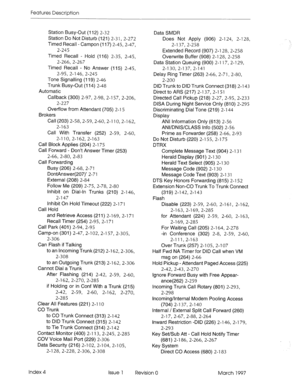 Page 356Features Description 
Station Busy-Out (112) 2-32 
Station Do Not Disturb (121) 2-31, 2-272 
Timed Recall - Campon (117) 2-45, 2-47, 
2-245 
Timed Recall - Hold (116) 2-35, 2-45, 
2-266, 2-267 
Timed Recall - No Answer (115) 2-45, 
2-95, 2-l 46, 2-245 
Tone Signalling (119) 2-46 
Trunk Busy-Out (114) 2-48 
Automatic 
Callback (300) 2-97, 2-98, 2-l 57, 2-206, 
2-227 
Overflow from Attendant (705) 2-l 5 
Brokers 
Call (203) 2-58,2-59,2-60, 2-l IO, 2-l 62, 
2-l 63 
Call With Transfer (252) 2-59, 2-60, 
2-l...