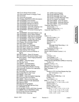 Page 359403 (Trunk Recall Partial Inhibit) 
404 (Recording Failure to Hangup Timer) 
500 (Override) 
501 (Override Announce) 
502 (Display ANl/DNlS/CLASS Information) 
600 (SU/?!%SETAuto-Answer) 
601 (SU/?E/?SfY~Auto-Hold Disable) 
602 (SU/?!%SETBackground Music) 
603 (SUPERSET Disconnect Alarm) 
604 (SWERSET- Automatic Outgoing Line) 
605 (SUPERSET- Message Program) 
606 (SUPERSET- Enhanced Answering Po- 
sition) 
607 (SUPERSET- Associated Modem Line) 
608 (SUPERSET- Room Status Display) 
609 (SUPERSET- Night...