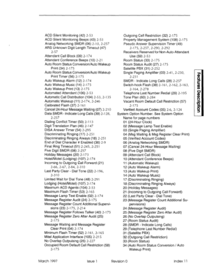 Page 363ACD Silent Monitoring (42) 2-53 
ACD Silent Monitoring Beeps (43) 2-53 
Analog Networking SMDR (06) 2-l 0, 2-257 
ARS Unknown Digit Length Timeout (47) 
2-57 
Attendant Call Block (09) 2-l 74 
Attendant Conference Beeps (10) 2-21 
Auto Room Status Conversion/Auto Wakeup 
Print (34) 2-l 75 
Auto Room Status Conversion/Auto Wakeup 
Print Timer (56) 2-l 75 
Auto Wakeup Alarm (12) 2-174 
Auto Wakeup Music (14) 2-175 
Auto Wakeup Print (13) 2-175 
Automated Attendant (106) 2-53 
Automatic Call Distribution...