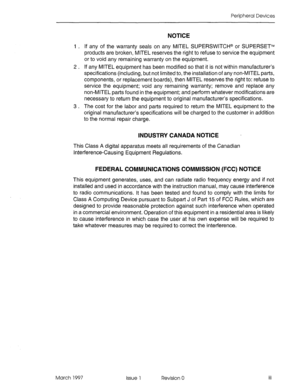 Page 367Peripheral Devices 
NOTICE 
I . If any of the warranty seals on any MITEL SUPERSWITCH@ or SUPERSETTM 
products are broken, MITEL reserves the right to refuse to service the equipment 
or to void any remaining warranty on the equipment. 
2 . If any MITEL equipment has been modified so that it is not within manufacturer’s 
specifications (including, but not limited to, the installation of any non-MITEL parts, 
components, or replacement boards), then MITEL reserves the right to: refuse to 
service the...