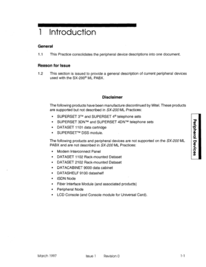 Page 3731 Introduction 
General 
1.1 This Practice consolidates the peripheral device descriptions into one document. 
Reason for Issue 
-I .2 This section is issued to provide a general description of current peripheral devices 
used with the SX-200@ ML PABX. 
Disclaimer 
The following products have been manufacture discontinued by Mitel. These products 
are supported but not described in SX-2UO ML Practices: 
l SUPERSET 3TM and SUPERSET 4@ telephone sets 
l SUPERSET 3DNTM and SUPERSET 4DNTM telephone sets 
l...