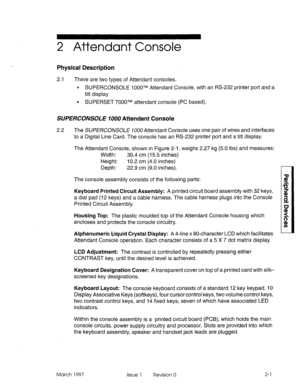 Page 3752 Attendant Console 
Physical Description 
2.1 There are two types of Attendant consoles. 
. SUPERCONSOLE I OOOTM Attendant Console, with an RS-232 printer port and a 
tilt display 
l SUPERSET 7000TM attendant console (PC based). 
SUFERC0NS0LE 1000 Attendant Console 
2.2 The SU/?E~COIVSO~E 7000Attendant Console uses one pair of wires and interfaces 
to a Digital Line Card. The console has an RS-232 printer port and a tilt display. 
The Attendant Console, shown in Figure 2-1, weighs 2.27 kg (5.0 lbs) and...