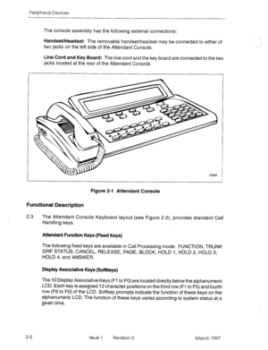 Page 376Peripheral Devices 
The console assembly has the following external connections: 
Handset/Headset: The removable handset/headset may be connected to either of 
two jacks on the left side of the Attendant Console. 
Line Cord and Key Board: The line cord and the kev board are connected to the two 
jacks located at the rear of the Attendant Console. 
* 
Figure 2-l Attendant Console 
Functional Description 
2.3 
The Attendant Console Keyboard layout (see Figure 2-2), provides standard Call 
Handling keys....