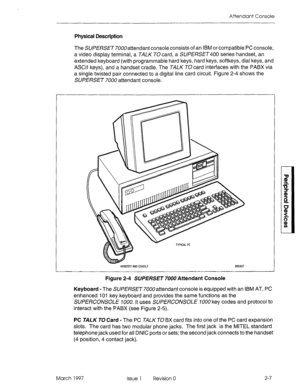 Page 381Attendant Console 
Physical Description 
The SUI?!%SE~7OOOattendant console consists of an IBM or compatible PC console, 
a video display terminal, a TALK T0 card, a SW/3Sf3400 series handset, an 
extended keyboard (with programmable hard keys, hard keys, softkeys, dial keys, and 
ASCII keys), and a handset cradle. The TALK TO card interfaces with the PABX via 
a single twisted pair connected to a digital line card circuit. Figure 2-4 shows the 
SUPERSET 7UOO attendant console. 
HANDSTANDCRADLE Et30437...