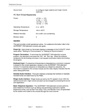 Page 384Peripheral Devices 
Sound Card to configure ringer cadence and ringer volume 
(optional) 
PC TALK TO Card Requirements 
Power: +5 Vdc + I -5% 
-5 Vdc + I -10% 
+I2 Vdc + I-5% 
-12Vdc +/-IO% 
Operating Temperature: 
Storage Temperature: 
Relative Humidity: 
Modular Jacks: 0 to -+40x 
-40 to +50°c 
5% to 95% non-condensing 
2 
Operation 
This part provides a brief operational outline. For additional information refer to the 
SUI?E/?SET 7000 attendant console user guide. 
Power Up - Upon power up, the...